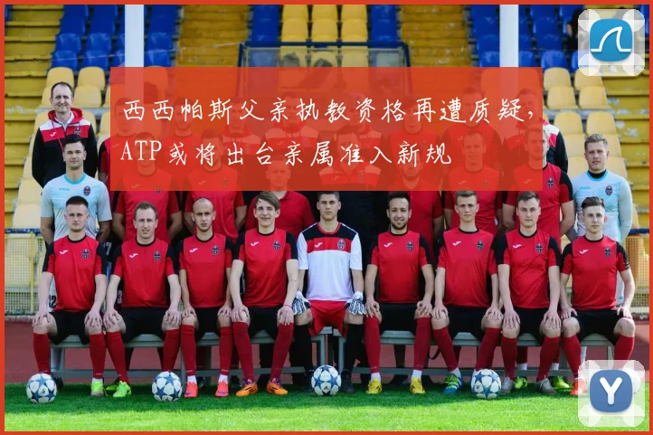 西西帕斯父亲执教资格再遭质疑,ATP或将出台亲属准入新规