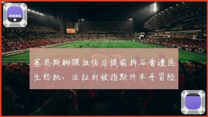 塞恩斯脚踝扭伤后提前拆石膏遭医生怒批，法拉利被指默许车手冒险加速复出__br_