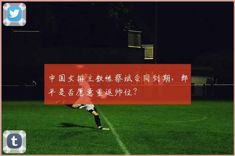 中国女排主教练蔡斌合同到期，郎平是否愿意重返帅位？