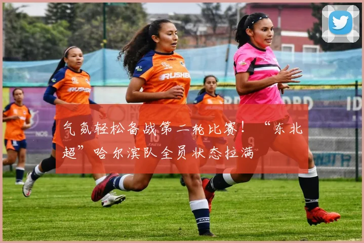 气氛轻松备战第二轮比赛!“东北超”哈尔滨队全员状态拉满
